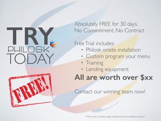 Absolutely FREE for 30 days.
No Commitment, No Contract
FreeTrial includes:
• Philosk onsite installation
• Custom program your menu
• Training
• Lending equipment
All are worth over $xx
Contact our winning team now!
TRY
TODAY
*Terms and Condition apply. Equipment secure deposit required.
 