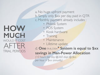 a. No huge upfront payment
b. Simply only $xx per day, paid in QTR
c. Monthly payment already includes :
• Philosk System
• POS System
• Kiosk hardware
• Training
• Maintenance
• Lifetime update
d. One System is equal to $xx
savings in Man-Power Allocation
(10 hours per day @360 days @ $xx
per hour = $xx annually)
WOULD IT COST
MUCH
HOW
AFTERTRIAL PERIODS
 
