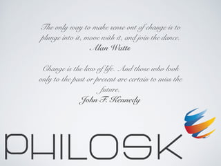 The only way to make sense out of change is to
plunge into it, move with it, and join the dance.
Alan Watts
Change is the law of life. And those who look
only to the past or present are certain to miss the
future.
John F. Kennedy
 