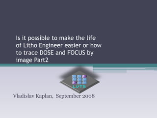 Is it possible to make the life of Litho Engineer easier or how to trace DOSE and FOCUS by image Part2 
Vladislav Kaplan, September 2008  