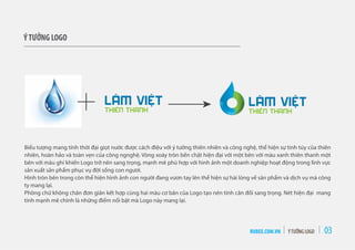 RUBEE.COM.VN ÝTƯỞNG LOGO 03
ÝTƯỞNG LOGO
Biểu tượng mang tính thời đại giọt nước được cách điệu với ý tưởng thiên nhiên và công nghệ, thể hiện sự tinh túy của thiên
nhiên, hoàn hảo và toàn vẹn của công ngnghệ. Vòng xoáy tròn bền chặt hiện đại với một bên với màu xanh thiên thanh một
bên với màu ghi khiến Logo trở nên sang trọng, mạnh mẽ phù hợp với hình ảnh một doanh nghiệp hoạt động trong lĩnh vực
sản xuất sản phẩm phục vụ đời sống con ngươi.
Hình tròn bên trong còn thể hiện hình ảnh con người đang vươn tay lên thể hiện sự hài lòng về sản phẩm và dịch vụ mà công
ty mang lại.
Phông chữ không chân đơn giản kết hợp cùng hai màu cơ bản của Logo tạo nên tính cân đối sang trọng. Nét hiện đại mang
tính mạnh mẽ chính là những điểm nổi bật mà Logo này mang lại.
 