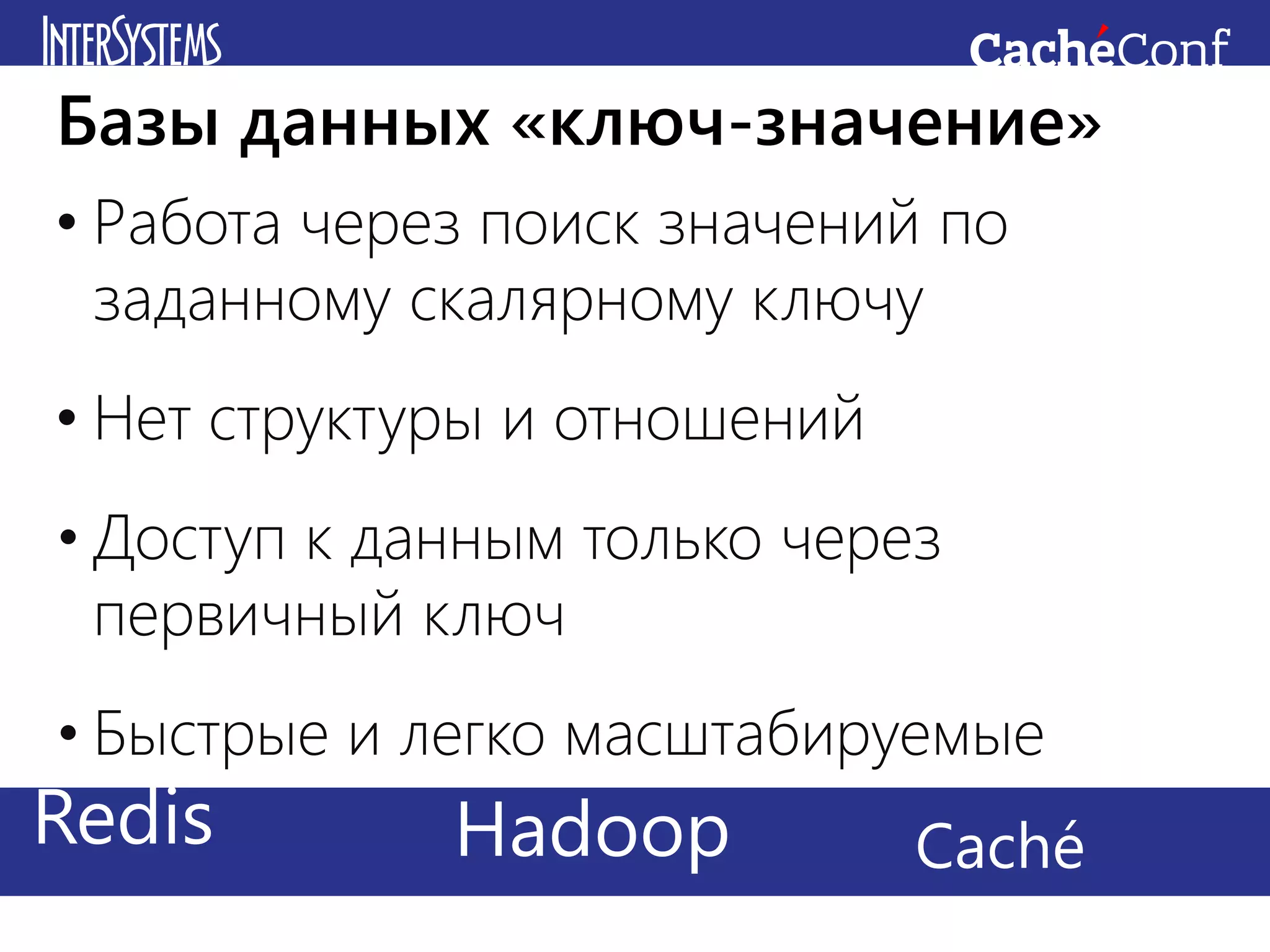 • Работа через поиск значений по
заданному скалярному ключу
• Нет структуры и отношений
• Доступ к данным только через
первичный ключ
• Быстрые и легко масштабируемые
Базы данных «ключ-значение»
Redis CachéHadoop
 