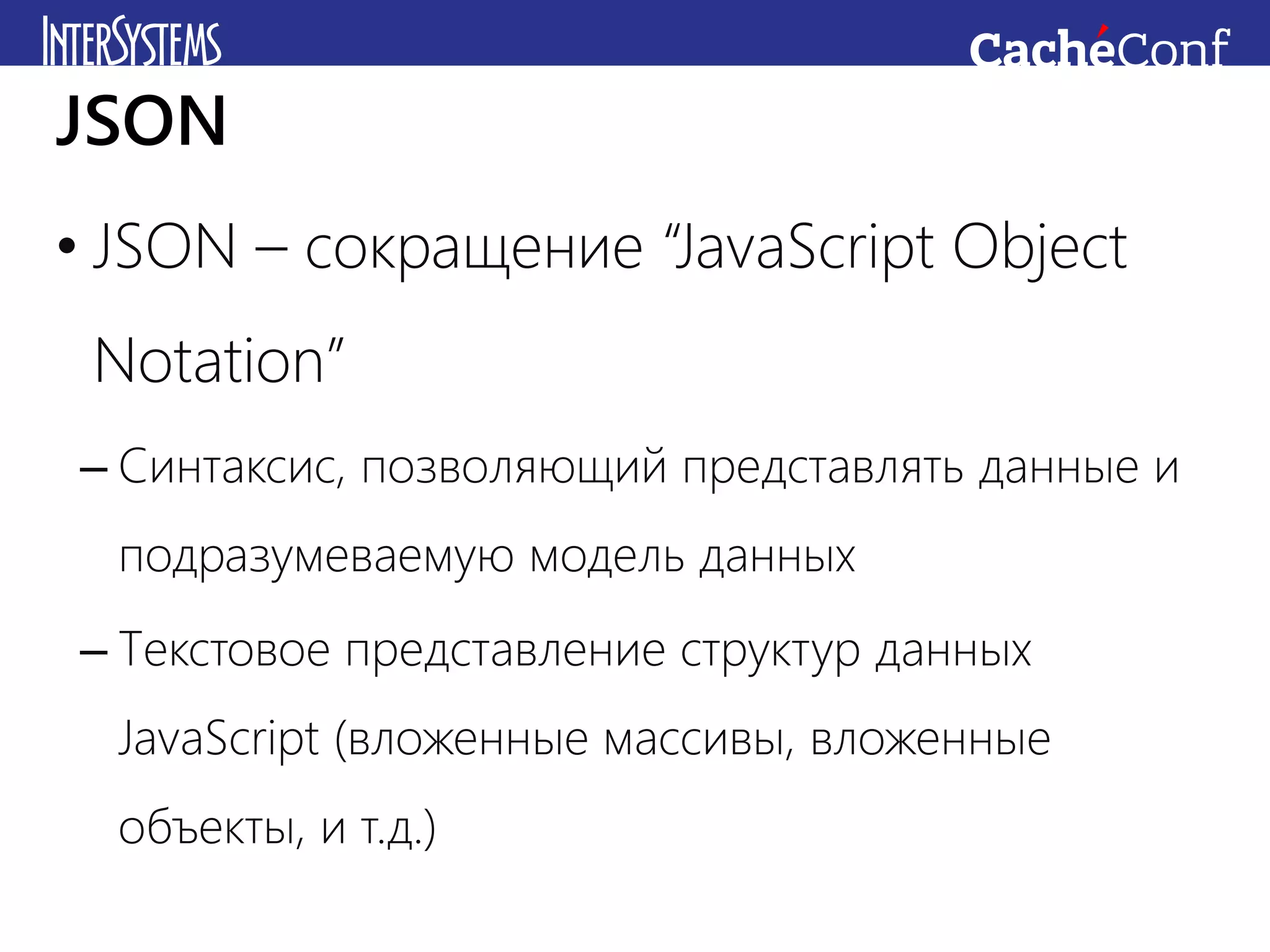 • JSON – сокращение “JavaScript Object
Notation”
– Синтаксис, позволяющий представлять данные и
подразумеваемую модель данных
– Текстовое представление структур данных
JavaScript (вложенные массивы, вложенные
объекты, и т.д.)
JSON
 