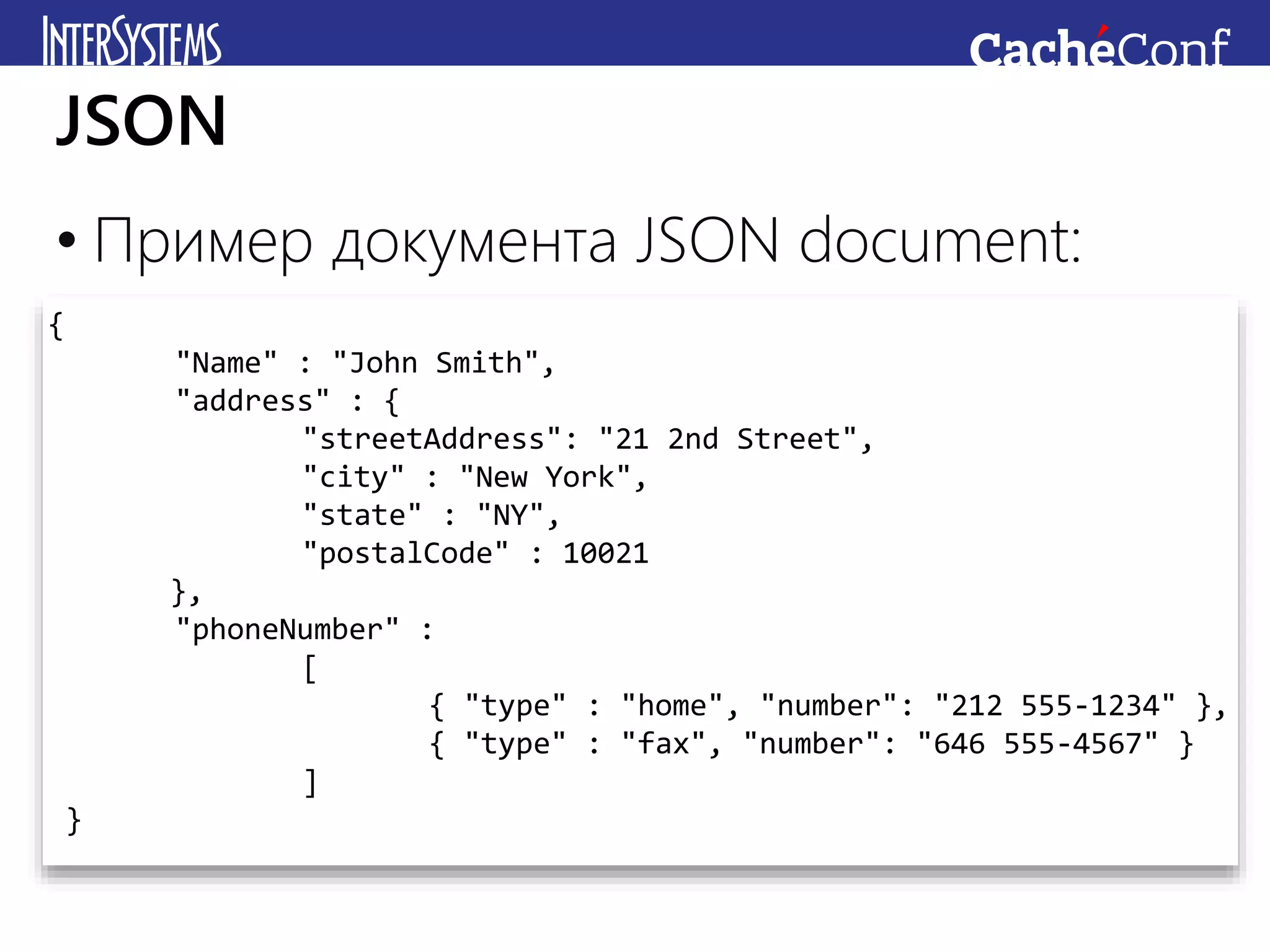 • Пример документа JSON document:
JSON
{
"Name" : "John Smith",
"address" : {
"streetAddress": "21 2nd Street",
"city" : "New York",
"state" : "NY",
"postalCode" : 10021
},
"phoneNumber" :
[
{ "type" : "home", "number": "212 555-1234" },
{ "type" : "fax", "number": "646 555-4567" }
]
}
 