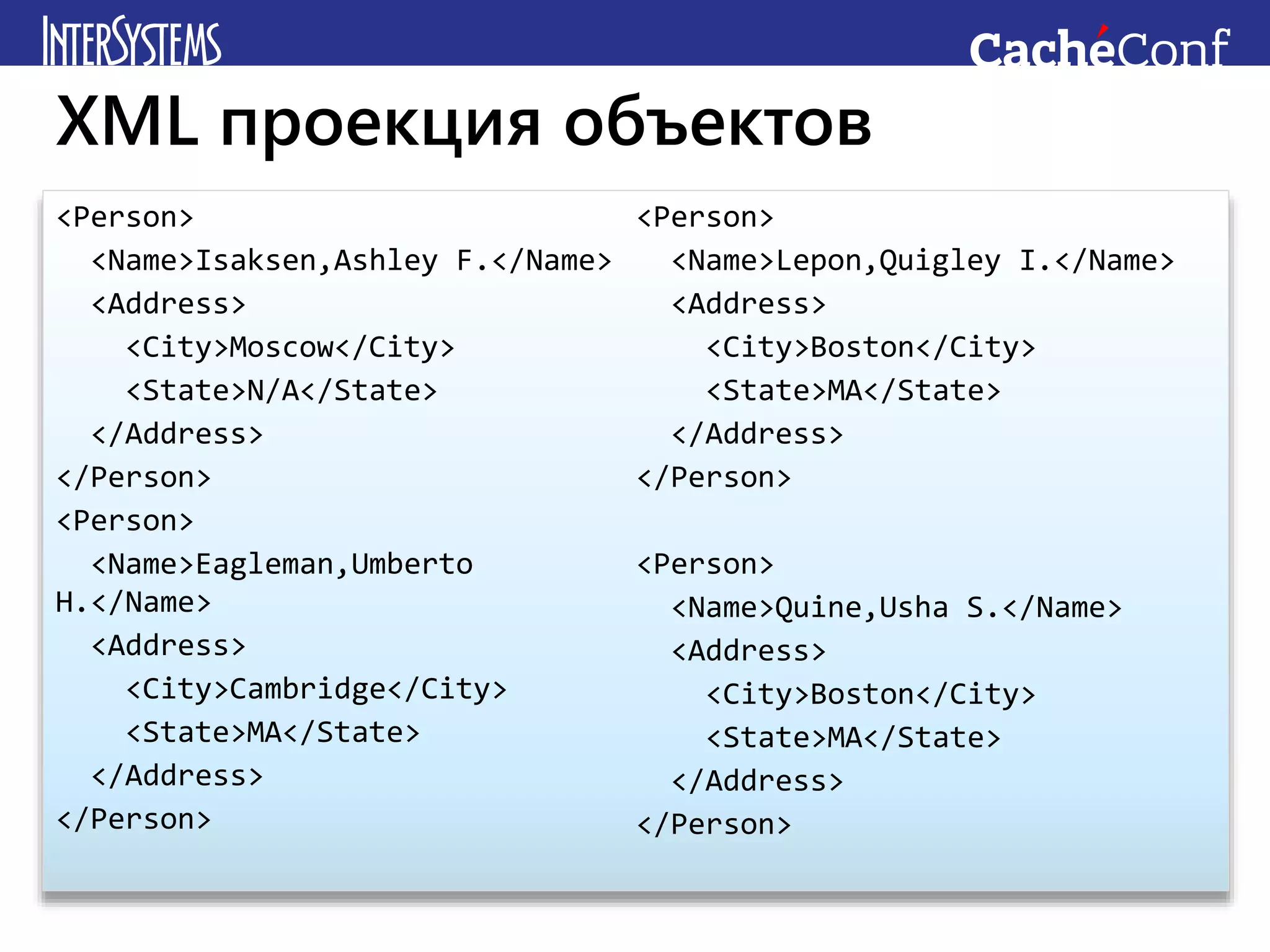 <Person>
<Name>Isaksen,Ashley F.</Name>
<Address>
<City>Moscow</City>
<State>N/A</State>
</Address>
</Person>
<Person>
<Name>Eagleman,Umberto
H.</Name>
<Address>
<City>Cambridge</City>
<State>MA</State>
</Address>
</Person>
<Person>
<Name>Lepon,Quigley I.</Name>
<Address>
<City>Boston</City>
<State>MA</State>
</Address>
</Person>
<Person>
<Name>Quine,Usha S.</Name>
<Address>
<City>Boston</City>
<State>MA</State>
</Address>
</Person>
XML проекция объектов
 