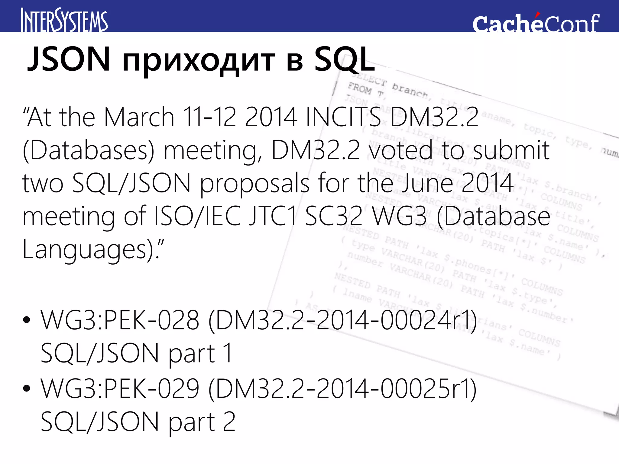 “At the March 11-12 2014 INCITS DM32.2
(Databases) meeting, DM32.2 voted to submit
two SQL/JSON proposals for the June 2014
meeting of ISO/IEC JTC1 SC32 WG3 (Database
Languages).”
• WG3:PEK-028 (DM32.2-2014-00024r1)
SQL/JSON part 1
• WG3:PEK-029 (DM32.2-2014-00025r1)
SQL/JSON part 2
JSON приходит в SQL standard
 