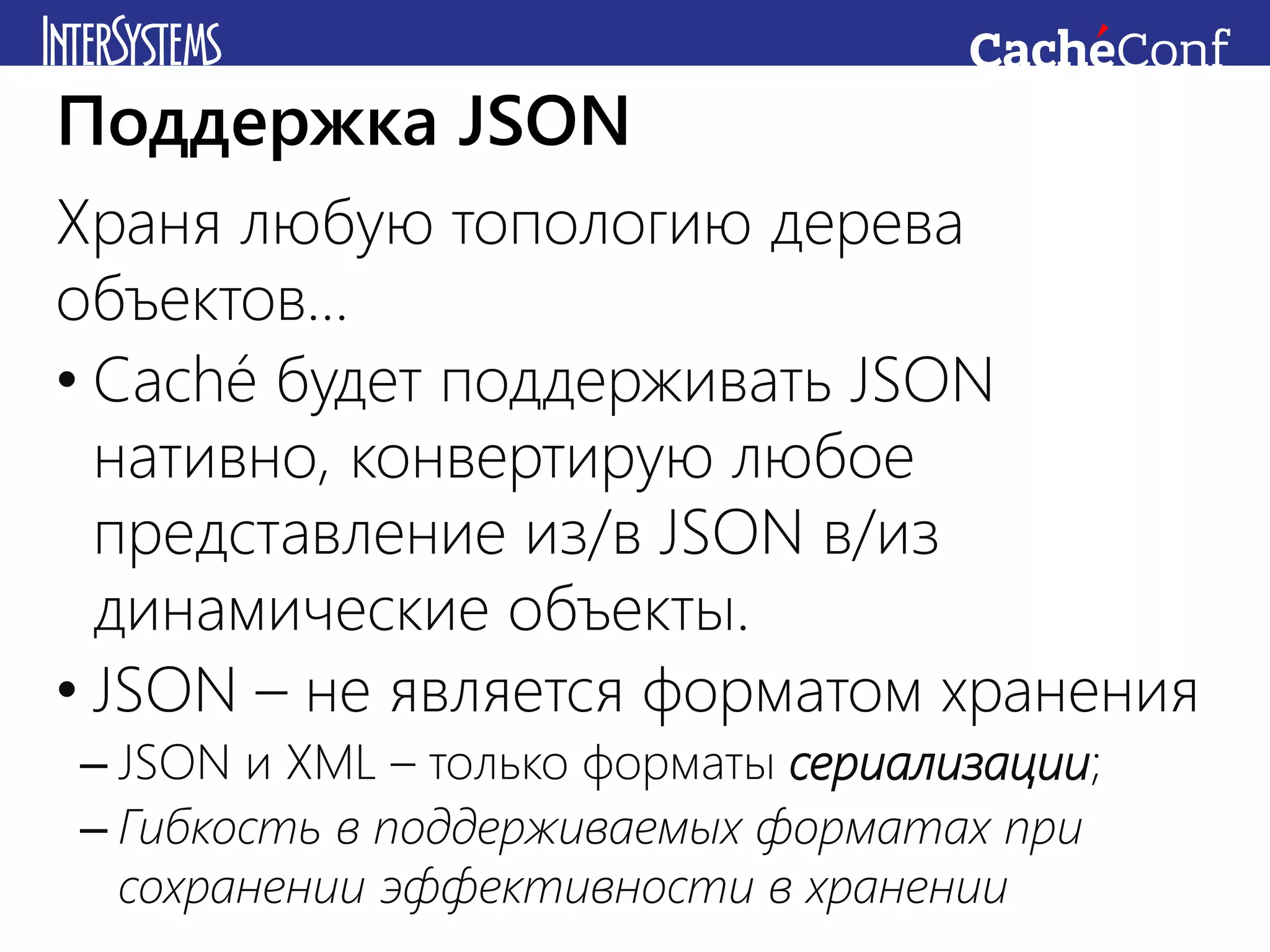 Храня любую топологию дерева
объектов…
• Caché будет поддерживать JSON
нативно, конвертирую любое
представление из/в JSON в/из
динамические объекты.
• JSON – не является форматом хранения
– JSON и XML – только форматы сериализации;
– Гибкость в поддерживаемых форматах при
сохранении эффективности в хранении
Поддержка JSON
 