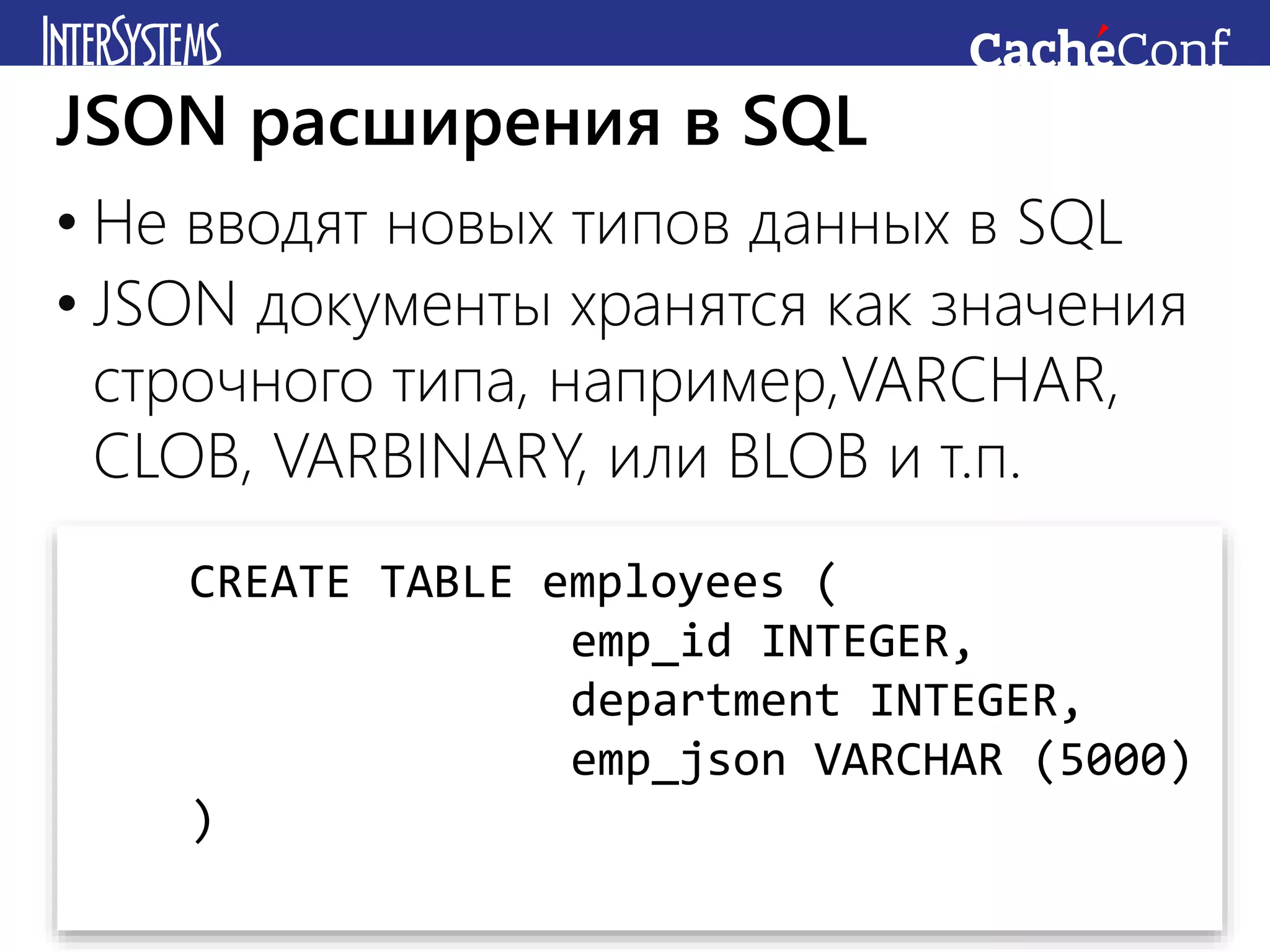 • Не вводят новых типов данных в SQL
• JSON документы хранятся как значения
строчного типа, например,VARCHAR,
CLOB, VARBINARY, или BLOB и т.п.
JSON расширения в SQL
CREATE TABLE employees (
emp_id INTEGER,
department INTEGER,
emp_json VARCHAR (5000)
)
 