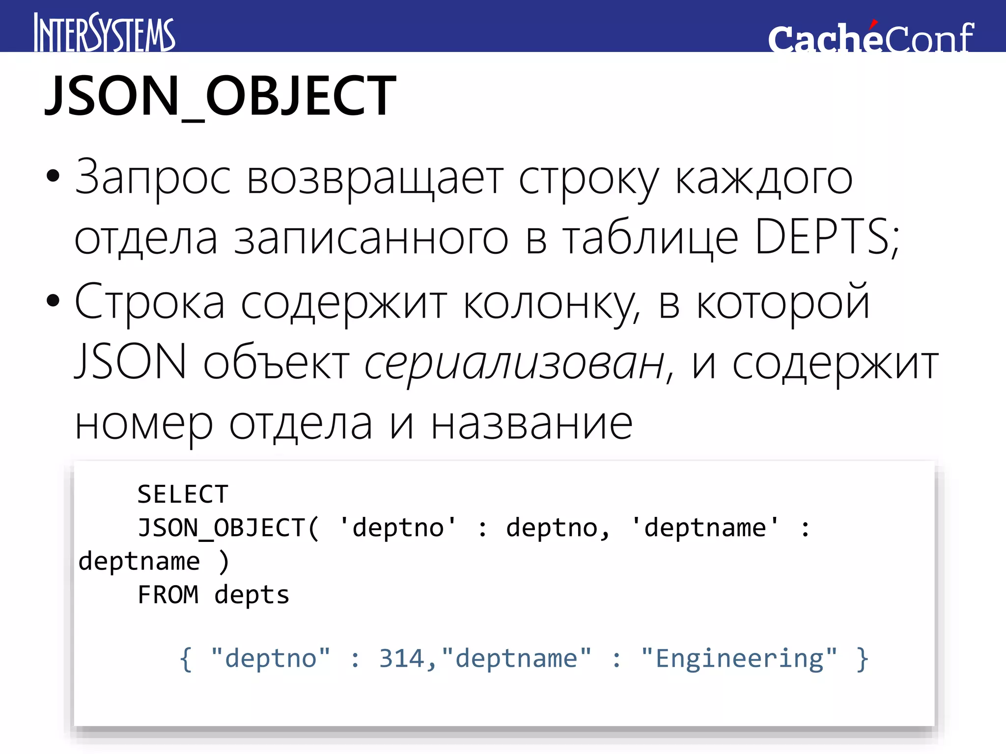 • Запрос возвращает строку каждого
отдела записанного в таблице DEPTS;
• Строка содержит колонку, в которой
JSON объект сериализован, и содержит
номер отдела и название
JSON_OBJECT
SELECT
JSON_OBJECT( 'deptno' : deptno, 'deptname' :
deptname )
FROM depts
{ "deptno" : 314,"deptname" : "Engineering" }
 