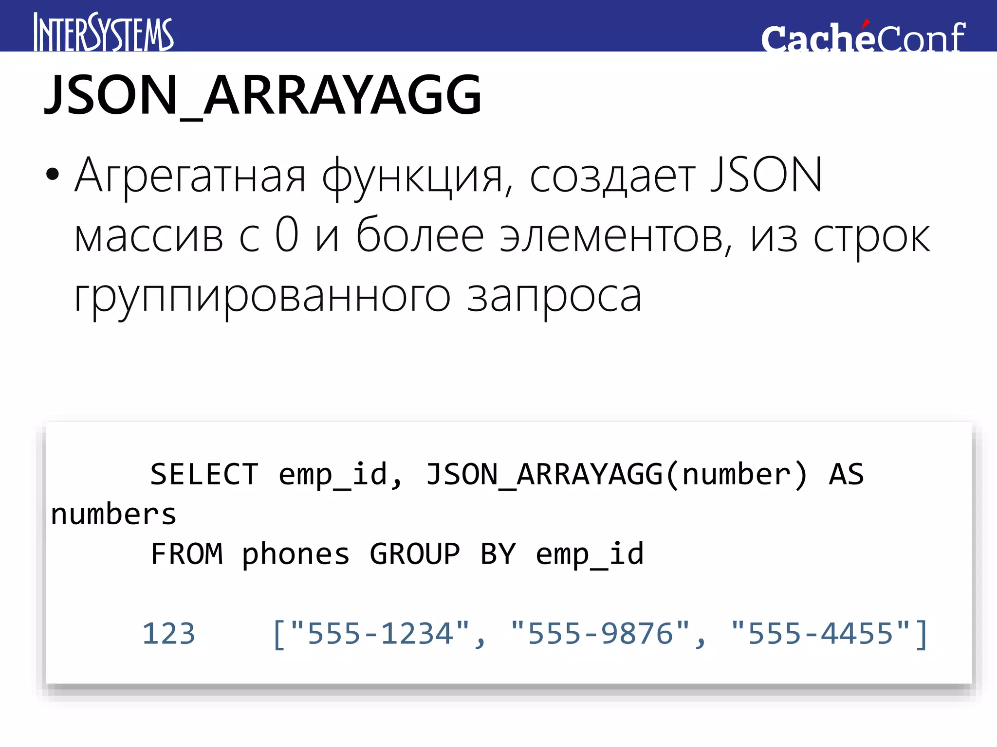 • Агрегатная функция, создает JSON
массив с 0 и более элементов, из строк
группированного запроса
JSON_ARRAYAGG
SELECT emp_id, JSON_ARRAYAGG(number) AS
numbers
FROM phones GROUP BY emp_id
123 ["555-1234", "555-9876", "555-4455"]
 