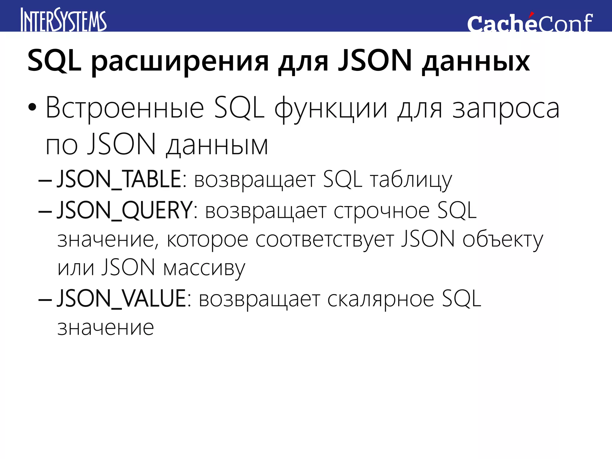• Встроенные SQL функции для запроса
по JSON данным
– JSON_TABLE: возвращает SQL таблицу
– JSON_QUERY: возвращает строчное SQL
значение, которое соответствует JSON объекту
или JSON массиву
– JSON_VALUE: возвращает скалярное SQL
значение
SQL расширения для JSON данных
 