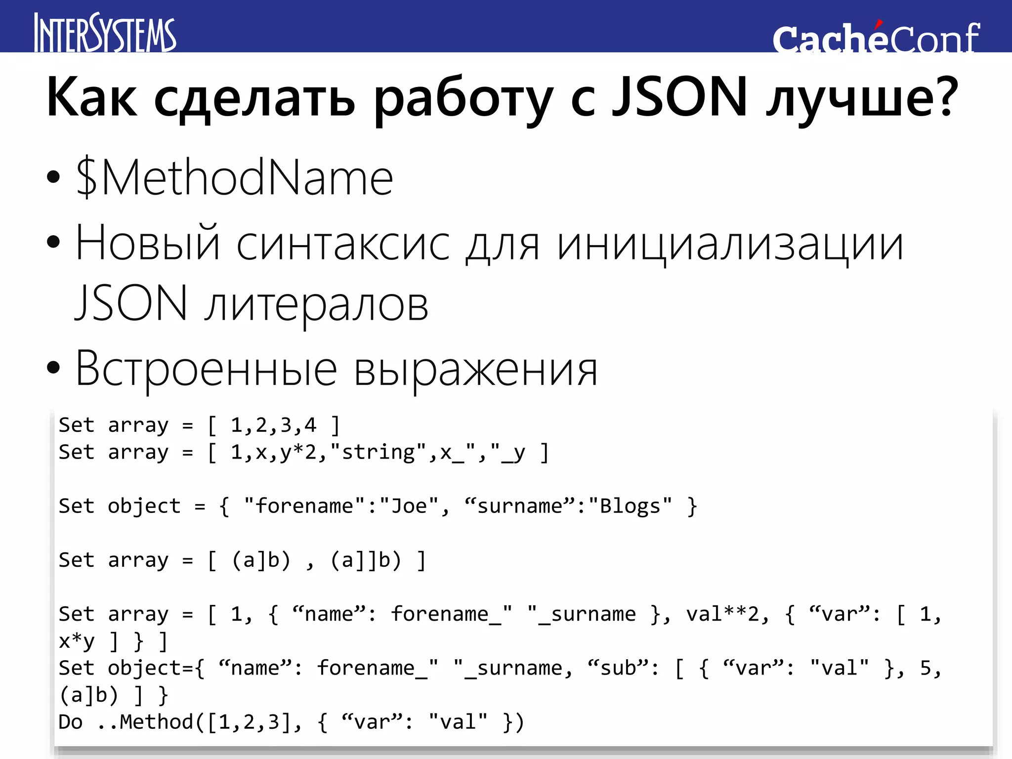 • $MethodName
• Новый синтаксис для инициализации
JSON литералов
• Встроенные выражения
Как сделать работу с JSON лучше?
Set array = [ 1,2,3,4 ]
Set array = [ 1,x,y*2,"string",x_","_y ]
Set object = { "forename":"Joe", “surname”:"Blogs" }
Set array = [ (a]b) , (a]]b) ]
Set array = [ 1, { “name”: forename_" "_surname }, val**2, { “var”: [ 1,
x*y ] } ]
Set object={ “name”: forename_" "_surname, “sub”: [ { “var”: "val" }, 5,
(a]b) ] }
Do ..Method([1,2,3], { “var”: "val" })
 