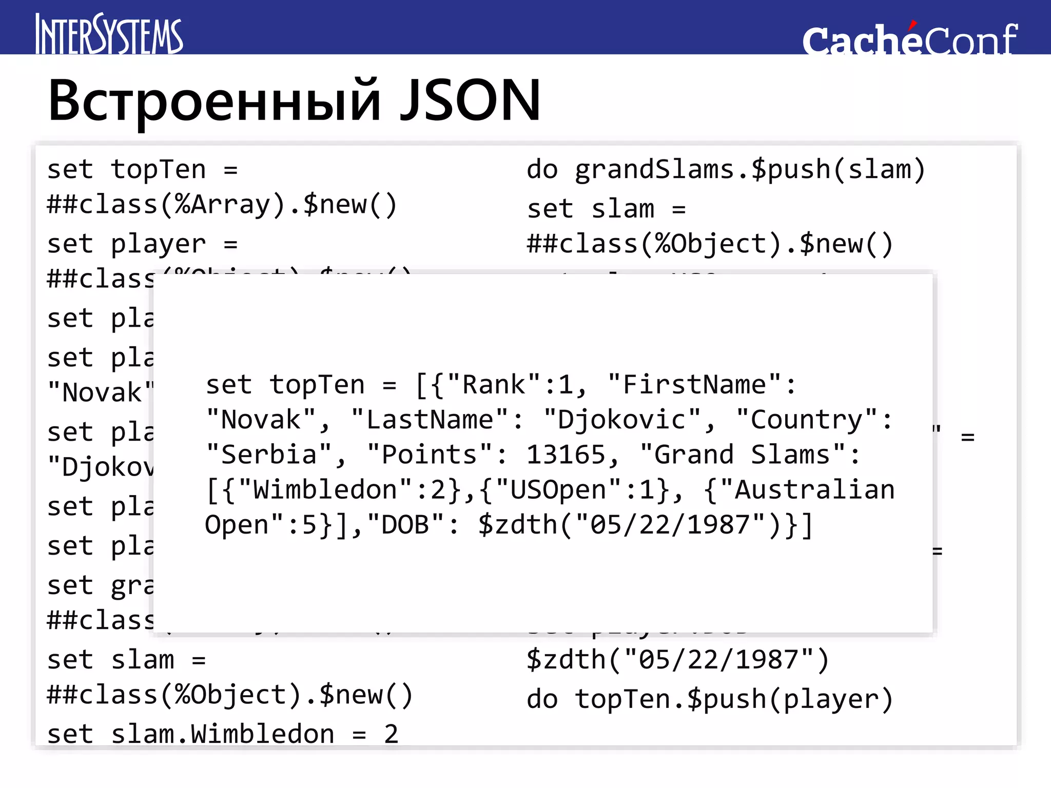 set topTen =
##class(%Array).$new()
set player =
##class(%Object).$new()
set player.Rank = 1
set player.FirstName =
"Novak"
set player.LastName =
"Djokovic"
set player.Country = "Serbia"
set player.Points = 13165
set grandSlams =
##class(%Array).$new()
set slam =
##class(%Object).$new()
set slam.Wimbledon = 2
do grandSlams.$push(slam)
set slam =
##class(%Object).$new()
set slam.USOpen = 1
do grandSlams.$push(slam)
set slam =
##class(%Object).$new()
set slam."Australian Open" =
5
do grandSlams.$push(slam)
set player."Grand Slams" =
grandSlams
set player.DOB =
$zdth("05/22/1987")
do topTen.$push(player)
Встроенный JSON
set topTen = [{"Rank":1, "FirstName":
"Novak", "LastName": "Djokovic", "Country":
"Serbia", "Points": 13165, "Grand Slams":
[{"Wimbledon":2},{"USOpen":1}, {"Australian
Open":5}],"DOB": $zdth("05/22/1987")}]
 