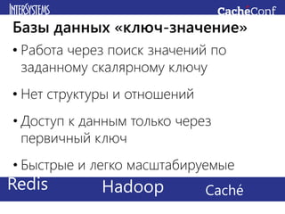 • Работа через поиск значений по
заданному скалярному ключу
• Нет структуры и отношений
• Доступ к данным только через
первичный ключ
• Быстрые и легко масштабируемые
Базы данных «ключ-значение»
Redis CachéHadoop
 