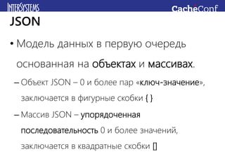 • Модель данных в первую очередь
основанная на объектах и массивах.
– Объект JSON – 0 и более пар «ключ-значение»,
заключается в фигурные скобки { }
– Массив JSON – упорядоченная
последовательность 0 и более значений,
заключается в квадратные скобки []
JSON
 