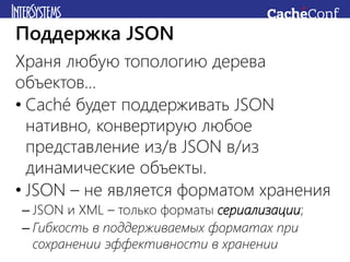 Храня любую топологию дерева
объектов…
• Caché будет поддерживать JSON
нативно, конвертирую любое
представление из/в JSON в/из
динамические объекты.
• JSON – не является форматом хранения
– JSON и XML – только форматы сериализации;
– Гибкость в поддерживаемых форматах при
сохранении эффективности в хранении
Поддержка JSON
 