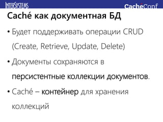 • Будет поддерживать операции CRUD
(Create, Retrieve, Update, Delete)
• Документы сохраняются в
персистентные коллекции документов.
• Caché – контейнер для хранения
коллекций
Caché как документная БД
 