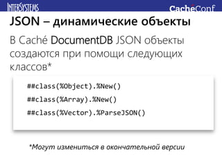 В Caché DocumentDB JSON объекты
создаются при помощи следующих
классов*
JSON – динамические объекты
##class(%Object).%New()
##class(%Array).%New()
##class(%Vector).%ParseJSON()
*Могут измениться в окончательной версии
 