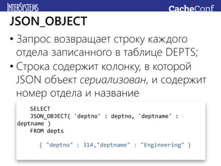 • Запрос возвращает строку каждого
отдела записанного в таблице DEPTS;
• Строка содержит колонку, в которой
JSON объект сериализован, и содержит
номер отдела и название
JSON_OBJECT
SELECT
JSON_OBJECT( 'deptno' : deptno, 'deptname' :
deptname )
FROM depts
{ "deptno" : 314,"deptname" : "Engineering" }
 