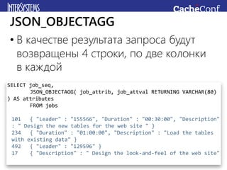• В качестве результата запроса будут
возвращены 4 строки, по две колонки
в каждой
JSON_OBJECTAGG
SELECT job_seq,
JSON_OBJECTAGG( job_attrib, job_attval RETURNING VARCHAR(80)
) AS attributes
FROM jobs
101 { "Leader" : "155566", "Duration" : "00:30:00", "Description"
: " Design the new tables for the web site " }
234 { "Duration" : "01:00:00", "Description" : "Load the tables
with existing data" }
492 { "Leader" : "129596" }
17 { "Description" : " Design the look-and-feel of the web site"
 