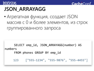 • Агрегатная функция, создает JSON
массив с 0 и более элементов, из строк
группированного запроса
JSON_ARRAYAGG
SELECT emp_id, JSON_ARRAYAGG(number) AS
numbers
FROM phones GROUP BY emp_id
123 ["555-1234", "555-9876", "555-4455"]
 