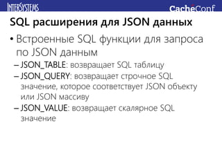 • Встроенные SQL функции для запроса
по JSON данным
– JSON_TABLE: возвращает SQL таблицу
– JSON_QUERY: возвращает строчное SQL
значение, которое соответствует JSON объекту
или JSON массиву
– JSON_VALUE: возвращает скалярное SQL
значение
SQL расширения для JSON данных
 