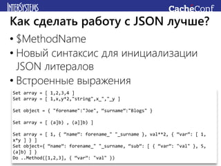 • $MethodName
• Новый синтаксис для инициализации
JSON литералов
• Встроенные выражения
Как сделать работу с JSON лучше?
Set array = [ 1,2,3,4 ]
Set array = [ 1,x,y*2,"string",x_","_y ]
Set object = { "forename":"Joe", “surname”:"Blogs" }
Set array = [ (a]b) , (a]]b) ]
Set array = [ 1, { “name”: forename_" "_surname }, val**2, { “var”: [ 1,
x*y ] } ]
Set object={ “name”: forename_" "_surname, “sub”: [ { “var”: "val" }, 5,
(a]b) ] }
Do ..Method([1,2,3], { “var”: "val" })
 