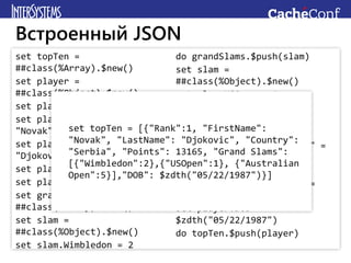 set topTen =
##class(%Array).$new()
set player =
##class(%Object).$new()
set player.Rank = 1
set player.FirstName =
"Novak"
set player.LastName =
"Djokovic"
set player.Country = "Serbia"
set player.Points = 13165
set grandSlams =
##class(%Array).$new()
set slam =
##class(%Object).$new()
set slam.Wimbledon = 2
do grandSlams.$push(slam)
set slam =
##class(%Object).$new()
set slam.USOpen = 1
do grandSlams.$push(slam)
set slam =
##class(%Object).$new()
set slam."Australian Open" =
5
do grandSlams.$push(slam)
set player."Grand Slams" =
grandSlams
set player.DOB =
$zdth("05/22/1987")
do topTen.$push(player)
Встроенный JSON
set topTen = [{"Rank":1, "FirstName":
"Novak", "LastName": "Djokovic", "Country":
"Serbia", "Points": 13165, "Grand Slams":
[{"Wimbledon":2},{"USOpen":1}, {"Australian
Open":5}],"DOB": $zdth("05/22/1987")}]
 