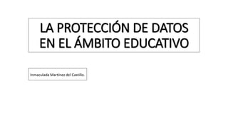LA PROTECCIÓN DE DATOS
EN EL ÁMBITO EDUCATIVO
Inmaculada Martínez del Castillo.
 