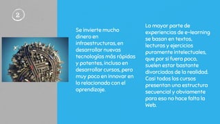 Se invierte mucho
dinero en
infraestructuras, en
desarrollar nuevas
tecnologías más rápidas
y potentes, incluso en
desarrollar cursos, pero
muy poco en innovar en
lo relacionado con el
aprendizaje.
2
La mayor parte de
experiencias de e-learning
se basan en textos,
lecturas y ejercicios
puramente intelectuales,
que por si fuera poco,
suelen estar bastante
divorciados de la realidad.
Casi todos los cursos
presentan una estructura
secuencial y obviamente
para eso no hace falta la
Web.
 