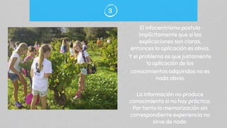 El infocentrismo postula
implícitamente que si las
explicaciones son claras,
entonces la aplicación es obvia.
Y el problema es que justamente
la aplicación de los
conocimientos adquiridos no es
nada obvia.
La información no produce
conocimiento si no hay práctica.
Por tanto la memorización sin
correspondiente experiencia no
sirve de nada.
3
 