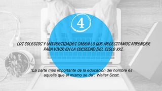LOS COLEGIOS Y UNIVERSIDADES SABEN LO QUE NECESITAMOS APRENDER
PARA VIVIR EN LA SOCIEDAD DEL SIGLO XXI.
4
“La parte más importante de la educación del hombre es
aquella que él mismo se da”. Walter Scott.
 