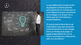 4 Lo que debe hacer la educación
es preparar a las/los jóvenes
para enfrentar un mundo que va
a ser diferente al que conocieron
en el colegio y en el que van a
tener que ser innovadores y
emprendedores
El conocimiento lleva fecha de
caducidad y hay que renovarlo
constantemente. La tecnología
hace ya tiempo que juega un
papel preponderante y, en el
futuro, su presencia y relevancia
sólo va a aumentar.
 