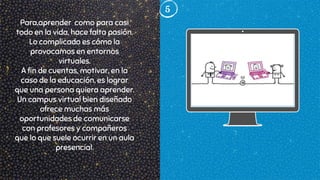 5
Para,aprender como para casi
todo en la vida, hace falta pasión.
Lo complicado es cómo la
provocamos en entornos
virtuales.
A fin de cuentas, motivar, en la
caso de la educación, es lograr
que una persona quiera aprender.
Un campus virtual bien diseñado
ofrece muchas más
oportunidades de comunicarse
con profesores y compañeros
que lo que suele ocurrir en un aula
presencial.
 