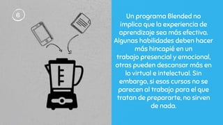 Un programa Blended no
implica que la experiencia de
aprendizaje sea más efectiva.
Algunas habilidades deben hacer
más hincapié en un
trabajo presencial y emocional,
otras pueden descansar más en
lo virtual e intelectual. Sin
embargo, si esos cursos no se
parecen al trabajo para el que
tratan de prepararte, no sirven
de nada.
6
 
