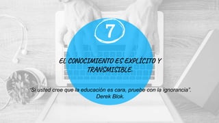 EL CONOCIMIENTO ES EXPLÍCITO Y
TRANSMISIBLE.
7
“Si usted cree que la educación es cara, pruebe con la ignorancia”.
Derek Blok.
 