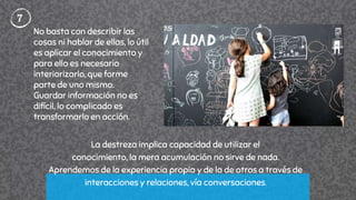 7
La destreza implica capacidad de utilizar el
conocimiento, la mera acumulación no sirve de nada.
Aprendemos de la experiencia propia y de la de otros a través de
interacciones y relaciones, vía conversaciones.
No basta con describir las
cosas ni hablar de ellas, lo útil
es aplicar el conocimiento y
para ello es necesario
interiorizarlo, que forme
parte de uno mismo.
Guardar información no es
difícil, lo complicado es
transformarlo en acción.
 
