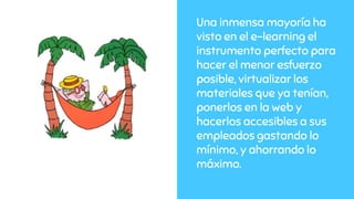 Una inmensa mayoría ha
visto en el e-learning el
instrumento perfecto para
hacer el menor esfuerzo
posible, virtualizar los
materiales que ya tenían,
ponerlos en la web y
hacerlos accesibles a sus
empleados gastando lo
mínimo, y ahorrando lo
máximo.
 
