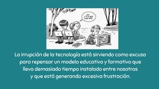 La irrupción de la tecnología está sirviendo como excusa
para repensar un modelo educativo y formativo que
lleva demasiado tiempo instalado entre nosotros
y que está generando excesiva frustración.
 