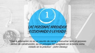 LAS PERSONAS APRENDEN
ESCUCHANDO O LEYENDO
1
“Que la educación no es un asunto de narrar y escuchar sino un proceso
activo de construcción, es un principio tan aceptado en la teoría como
violado en la práctica”. (John Dewey)
 