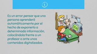 Es un error pensar que una
persona aprenderá
automáticamente por el
hecho de exponerla a
determinada información,
colocándola frente a un
profesor o ante unos
contenidos digitalizados.
1
 