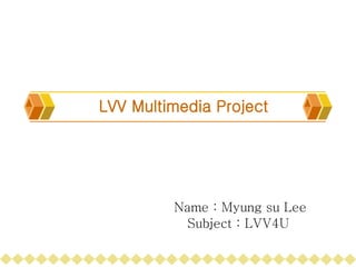 LVV Multimedia Project Name : Myung su Lee Subject : LVV4U 