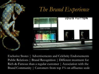 The Brand Experience




Exclusive Stores | Advertisements and Celebrity Endorsements
Public Relations | Brand Recognition | Different treatment for
Rich-&-Famous than a regular customer | Association with the
Brand Community | Customers from top 1% on affluence scale
 