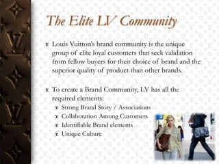 The Elite LV Community
 Louis Vuitton‟s brand community is the unique
 group of elite loyal customers that seek validation
 from fellow buyers for their choice of brand and the
 superior quality of product than other brands.

 To create a Brand Community, LV has all the
 required elements:
    Strong Brand Story / Associations
    Collaboration Among Customers
    Identifiable Brand elements
    Unique Culture
 