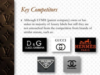 Key Competitors
 Although LVMH (parent company) owns or has
 stakes in majority of luxury labels but still they are
 not untouched from the competition from brands of
 similar stature, such as:
 