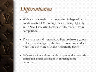 Differentiation
 With such a cut-throat competition in hyper-luxury
 goods market, LV leverage their Heritage, Quality
 and “No Discounts” factors to differentiate from
 competition

 Price is never a differentiator, because luxury goods
 industry works against the law of economics. More
 price leads to more sale and desirability factor

 LV‟s association with top celebrities, more than any other
 competitor brand, also helps in attracting more
 customers.
 