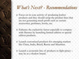 What’s Next? - Recommendations
 Focus on its core activity of producing leather
 products and they should scrap the product lines that
 are not generating much profit such as: certain
 accessories, perfumes, books, etc.

 Enhance the exclusivity factor especially to compete
 with Hermes by launching limited edition or special
 edition products.

 Launch customized products for emerging markets
 like China, India, Brazil, Russia and Mauritius.

 Launch a economic line of products to fight piracy –
 may be as a shadow brand.
 