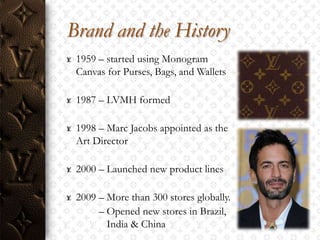 Brand and the History
 1959 – started using Monogram
 Canvas for Purses, Bags, and Wallets

 1987 – LVMH formed

 1998 – Marc Jacobs appointed as the
 Art Director

 2000 – Launched new product lines

 2009 – More than 300 stores globally.
      – Opened new stores in Brazil,
        India & China
 