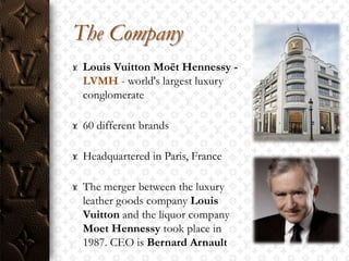 The Company
 Louis Vuitton Moët Hennessy -
 LVMH - world's largest luxury
 conglomerate

 60 different brands

 Headquartered in Paris, France

 The merger between the luxury
 leather goods company Louis
 Vuitton and the liquor company
 Moet Hennessy took place in
 1987. CEO is Bernard Arnault
 