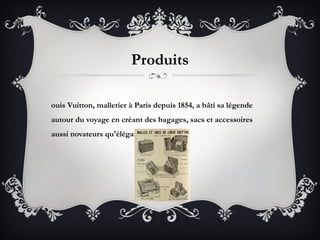 Produits

ouis Vuitton, malletier à Paris depuis 1854, a bâti sa légende
autour du voyage en créant des bagages, sacs et accessoires
aussi novateurs qu'élégants et pratiques.
 